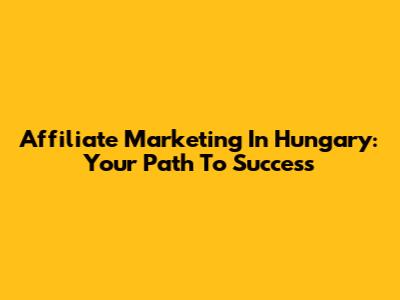 Affiliate Marketing In Hungary: Your Path To Success