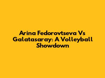 Arina Fedorovtseva Vs Galatasaray: A Volleyball Showdown
