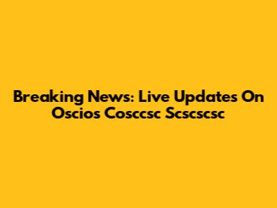 Breaking News: Live Updates On Oscios Cosccsc Scscscsc