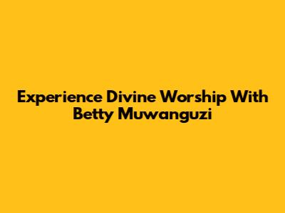 Experience Divine Worship With Betty Muwanguzi