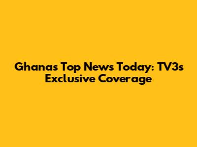 Ghana's Top News Today: TV3's Exclusive Coverage