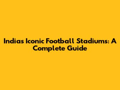 India's Iconic Football Stadiums: A Complete Guide