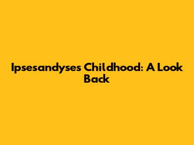 Ipsesandyse's Childhood: A Look Back