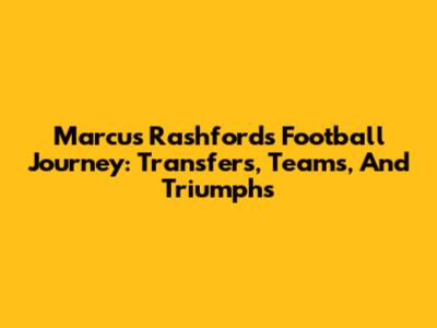Marcus Rashford's Football Journey: Transfers, Teams, And Triumphs