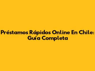 Préstamos Rápidos Online En Chile: Guía Completa