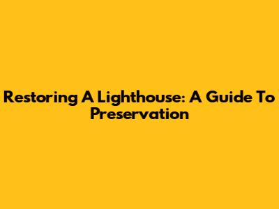 Restoring A Lighthouse: A Guide To Preservation