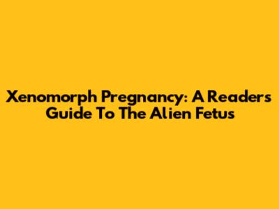 Xenomorph Pregnancy: A Reader's Guide To The Alien Fetus
